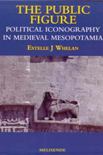 The Public Figure - Political Iconography in Medieval Mesopotamia - Estelle J Whelan